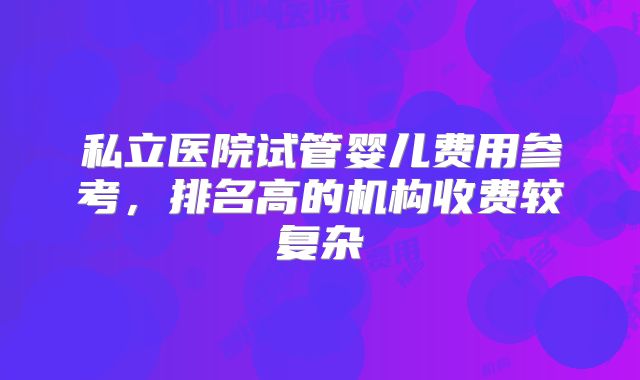 私立医院试管婴儿费用参考，排名高的机构收费较复杂