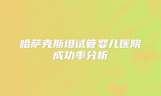 哈萨克斯坦试管婴儿医院成功率分析