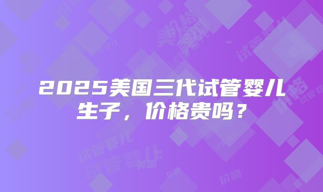 2025美国三代试管婴儿生子,价格贵吗?