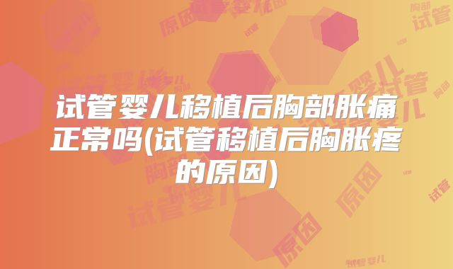 试管婴儿移植后胸部胀痛正常吗(试管移植后胸胀疼的原因)