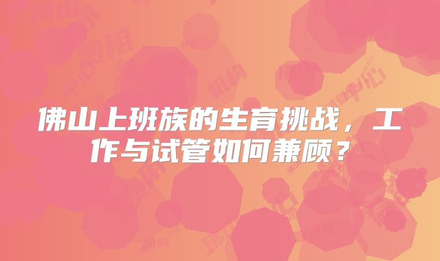 佛山上班族的生育挑战，工作与试管如何兼顾？