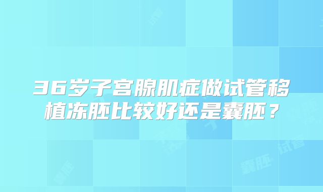 36岁子宫腺肌症做试管移植冻胚比较好还是囊胚？