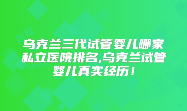 乌克兰三代试管婴儿哪家私立医院排名,乌克兰试管婴儿真实经历！