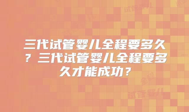 三代试管婴儿全程要多久？三代试管婴儿全程要多久才能成功？