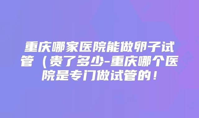 重庆哪家医院能做卵子试管(贵了多少-重庆哪个医院是专门做试管的!