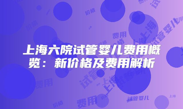 上海六院试管婴儿费用概览：新价格及费用解析
