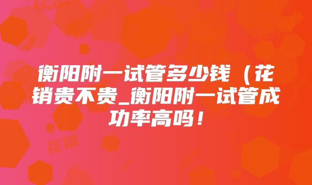 衡阳附一试管多少钱（花销贵不贵_衡阳附一试管成功率高吗！