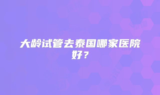 大龄试管去泰国哪家医院好?