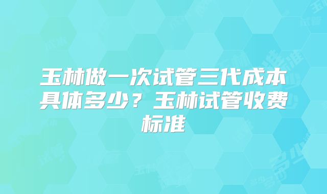 玉林做一次试管三代成本具体多少？玉林试管收费标准