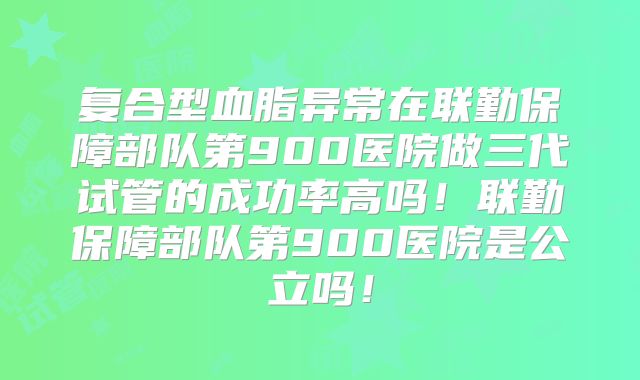 复合型血脂异常在联勤保障部队第900医院做三代试管的成功率高吗!联勤保障部队第900医院是公立吗!