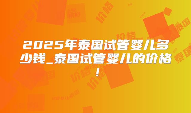 2025年泰国试管婴儿多少钱_泰国试管婴儿的价格！