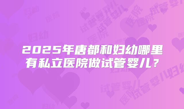 2025年唐都和妇幼哪里有私立医院做试管婴儿?