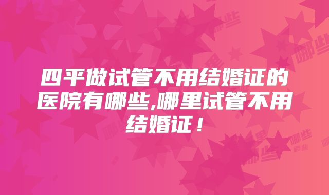 四平做试管不用结婚证的医院有哪些,哪里试管不用结婚证!