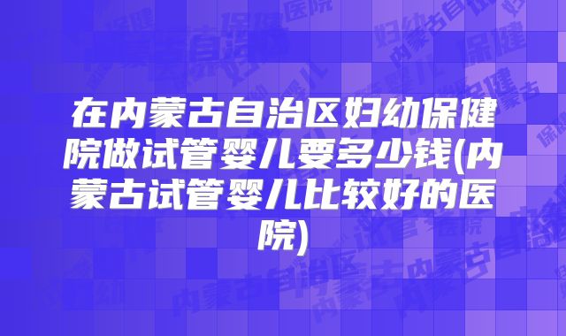 在内蒙古自治区妇幼保健院做试管婴儿要多少钱(内蒙古试管婴儿比较好的医院)
