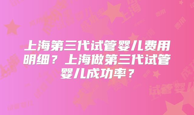 上海第三代试管婴儿费用明细？上海做第三代试管婴儿成功率？
