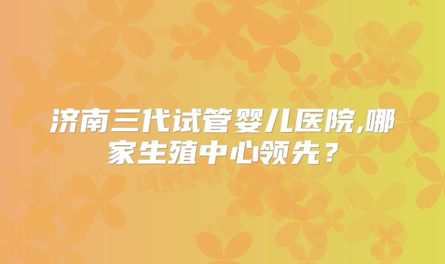济南三代试管婴儿医院,哪家生殖中心领先？