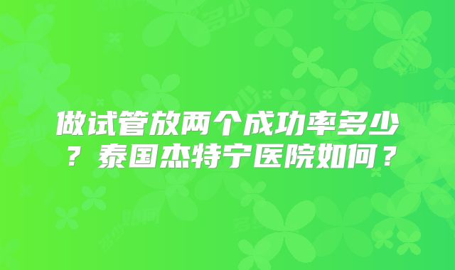 做试管放两个成功率多少？泰国杰特宁医院如何？