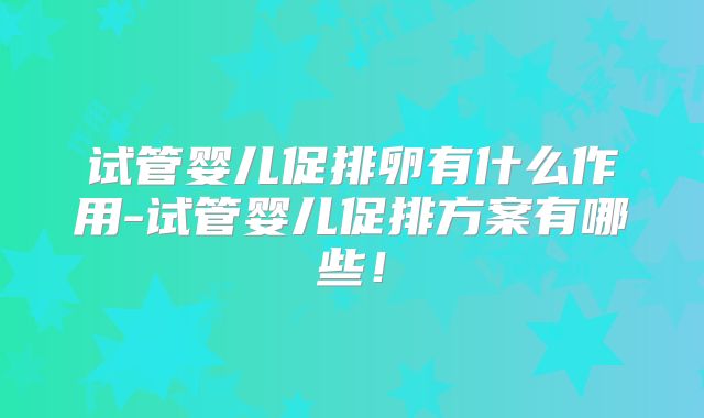 试管婴儿促排卵有什么作用-试管婴儿促排方案有哪些!