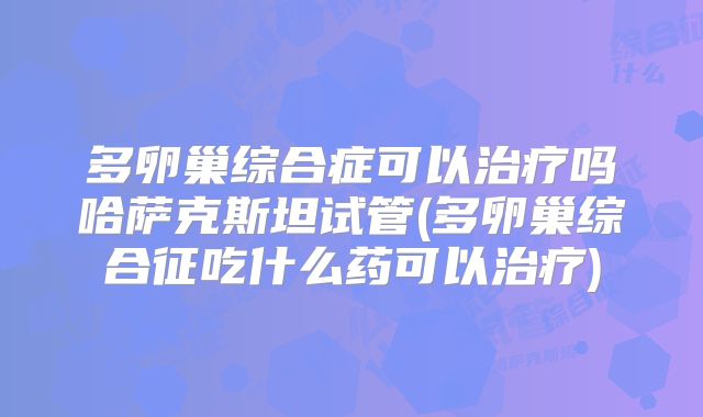 多卵巢综合症可以治疗吗哈萨克斯坦试管(多卵巢综合征吃什么药可以治疗)