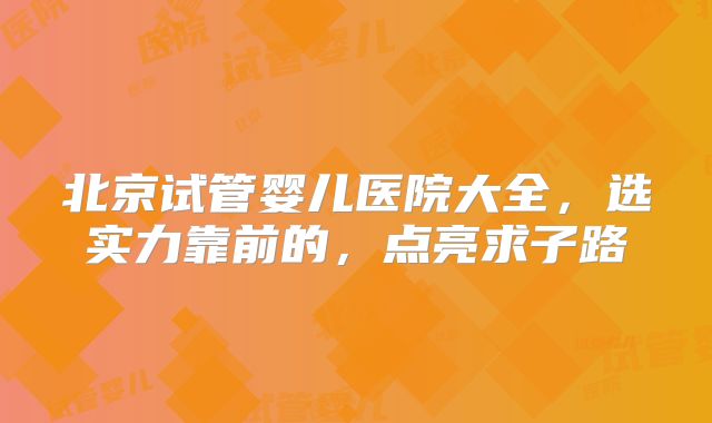北京试管婴儿医院大全，选实力靠前的，点亮求子路