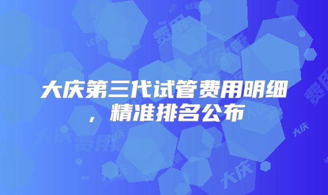 大庆第三代试管费用明细,精准排名公布