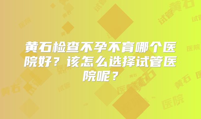 黄石检查不孕不育哪个医院好？该怎么选择试管医院呢？