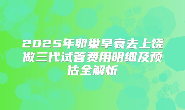 2025年卵巢早衰去上饶做三代试管费用明细及预估全解析