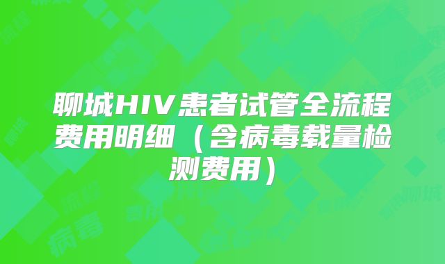 聊城HIV患者试管全流程费用明细(含病毒载量检测费用)