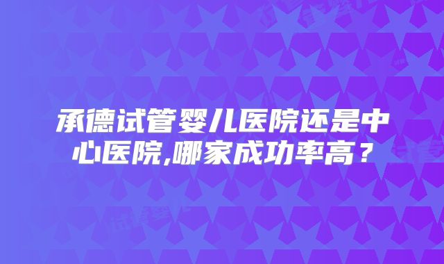 承德试管婴儿医院还是中心医院,哪家成功率高？