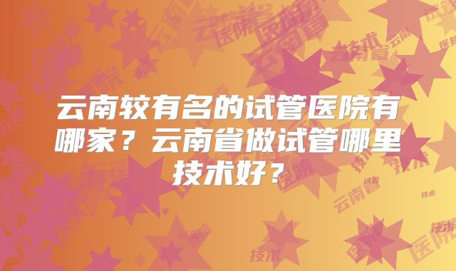 云南较有名的试管医院有哪家?云南省做试管哪里技术好?