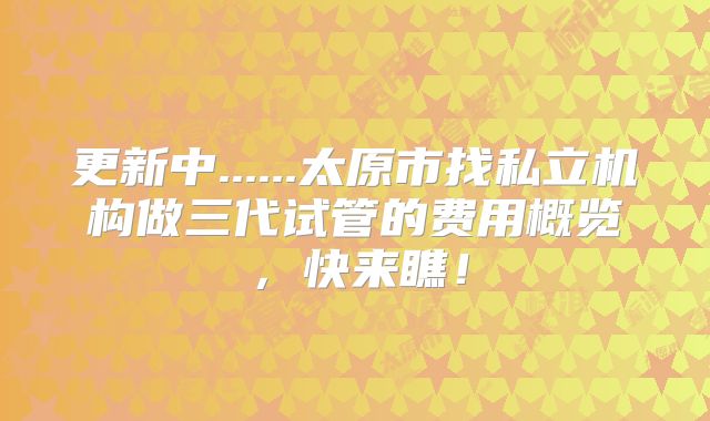 更新中......太原市找私立机构做三代试管的费用概览,快来瞧!