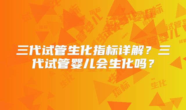 三代试管生化指标详解？三代试管婴儿会生化吗？