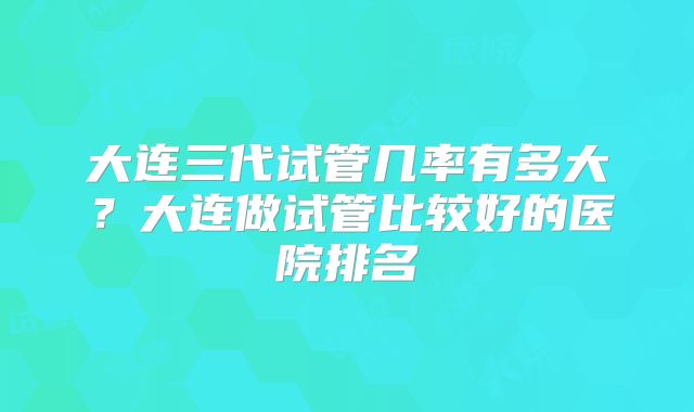 大连三代试管几率有多大？大连做试管比较好的医院排名
