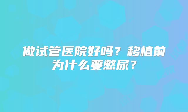 做试管医院好吗？移植前为什么要憋尿？