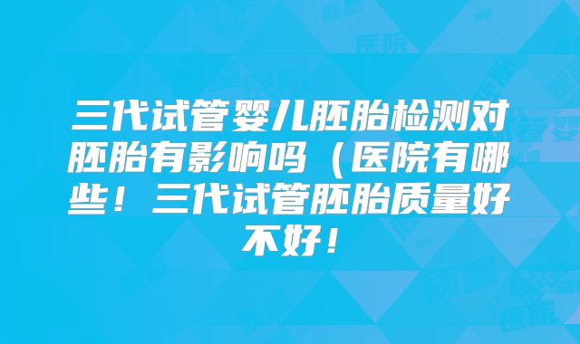 三代试管婴儿胚胎检测对胚胎有影响吗(医院有哪些!三代试管胚胎质量好不好!
