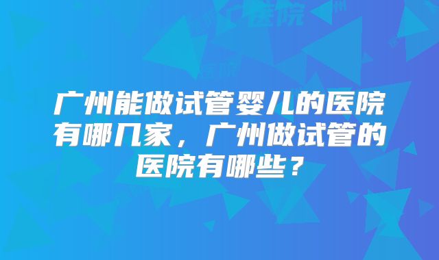 广州能做试管婴儿的医院有哪几家，广州做试管的医院有哪些？