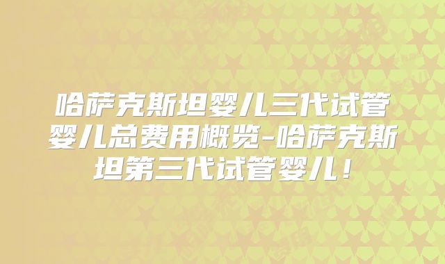 哈萨克斯坦婴儿三代试管婴儿总费用概览-哈萨克斯坦第三代试管婴儿！