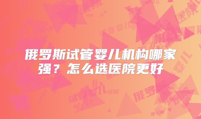 俄罗斯试管婴儿机构哪家强？怎么选医院更好