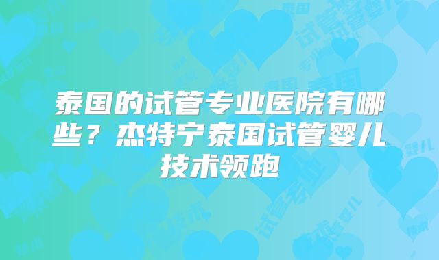 泰国的试管专业医院有哪些？杰特宁泰国试管婴儿技术领跑