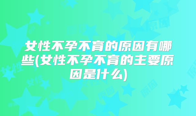 女性不孕不育的原因有哪些(女性不孕不育的主要原因是什么)