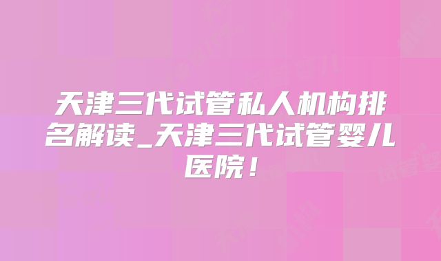 天津三代试管私人机构排名解读_天津三代试管婴儿医院！
