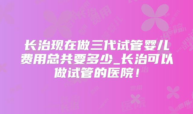 长治现在做三代试管婴儿费用总共要多少_长治可以做试管的医院！