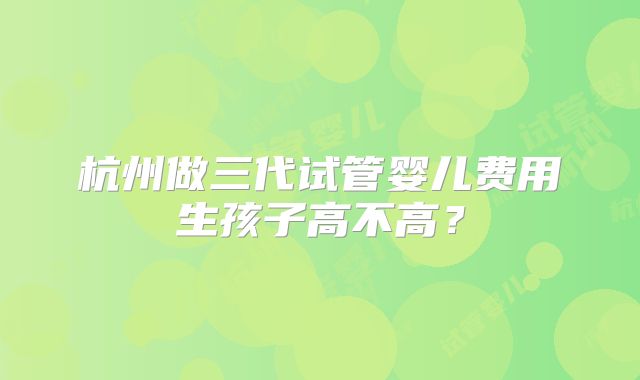 杭州做三代试管婴儿费用生孩子高不高?