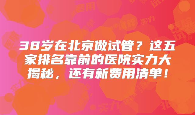 38岁在北京做试管？这五家排名靠前的医院实力大揭秘，还有新费用清单！