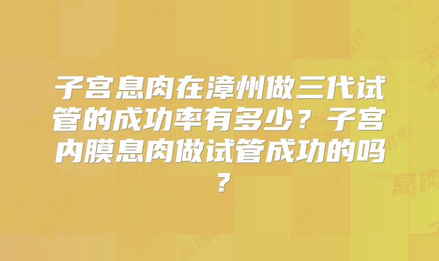 子宫息肉在漳州做三代试管的成功率有多少？子宫内膜息肉做试管成功的吗？