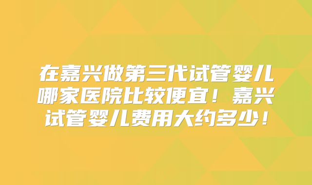 在嘉兴做第三代试管婴儿哪家医院比较便宜!嘉兴试管婴儿费用大约多少!
