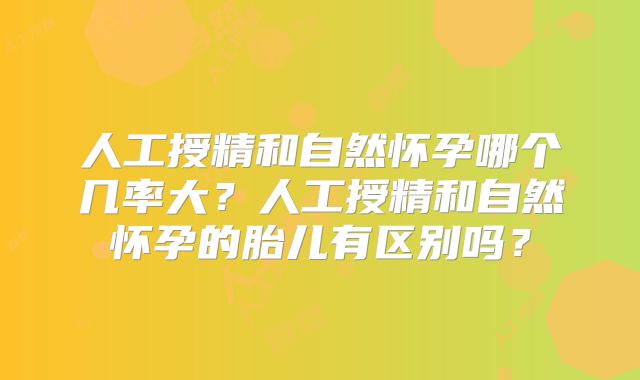 人工授精和自然怀孕哪个几率大？人工授精和自然怀孕的胎儿有区别吗？