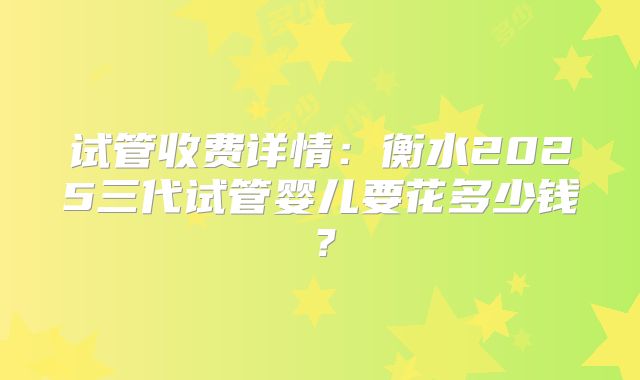 试管收费详情：衡水2025三代试管婴儿要花多少钱？