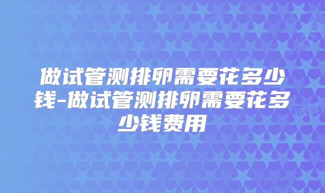 做试管测排卵需要花多少钱-做试管测排卵需要花多少钱费用