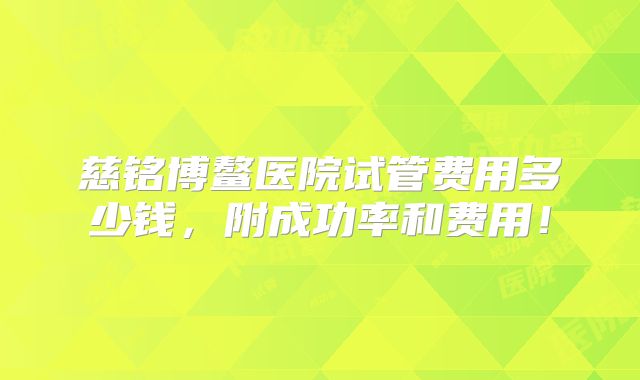 慈铭博鳌医院试管费用多少钱,附成功率和费用!